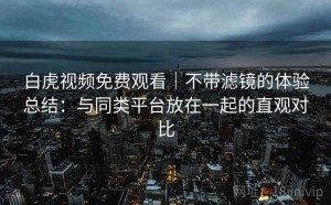 白虎视频免费观看｜不带滤镜的体验总结：与同类平台放在一起的直观对比