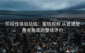 阶段性体验总结：蜜桃视频 从普通使用者角度的整体评价