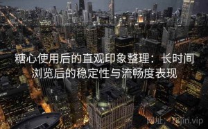 糖心使用后的直观印象整理：长时间浏览后的稳定性与流畅度表现