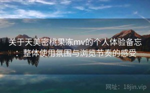关于天美密桃果冻mv的个人体验备忘：整体使用氛围与浏览节奏的感受