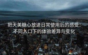 把天美糖心放进日常使用后的感受：不同入口下的体验差异与变化