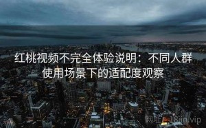 红桃视频不完全体验说明：不同人群使用场景下的适配度观察