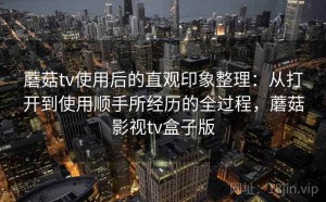 蘑菇tv使用后的直观印象整理：从打开到使用顺手所经历的全过程，蘑菇影视tv盒子版