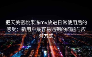 把天美密桃果冻mv放进日常使用后的感受：新用户最容易遇到的问题与应对方式