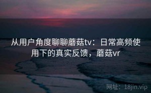 从用户角度聊聊蘑菇tv：日常高频使用下的真实反馈，蘑菇vr