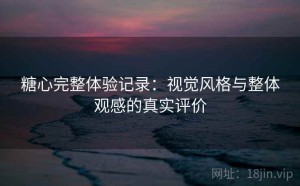 糖心完整体验记录：视觉风格与整体观感的真实评价