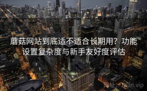 蘑菇网站到底适不适合长期用？功能设置复杂度与新手友好度评估