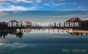连续使用一段时间后再看蘑菇视频：多次回访后的体验变化记录