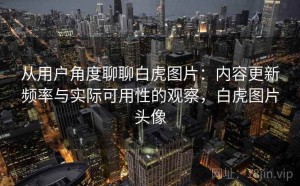 从用户角度聊聊白虎图片：内容更新频率与实际可用性的观察，白虎图片头像