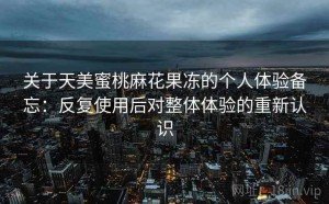 关于天美蜜桃麻花果冻的个人体验备忘：反复使用后对整体体验的重新认识