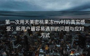 第一次用天美密桃果冻mv时的真实感受：新用户最容易遇到的问题与应对方式