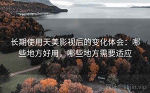 长期使用天美影视后的变化体会：哪些地方好用，哪些地方需要适应