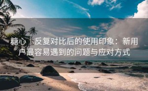 糖心｜反复对比后的使用印象：新用户最容易遇到的问题与应对方式