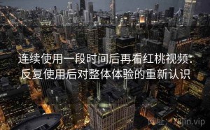 连续使用一段时间后再看红桃视频：反复使用后对整体体验的重新认识