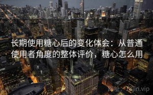 长期使用糖心后的变化体会：从普通使用者角度的整体评价，糖心怎么用