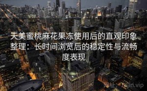 天美蜜桃麻花果冻使用后的直观印象整理：长时间浏览后的稳定性与流畅度表现