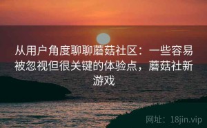 从用户角度聊聊蘑菇社区：一些容易被忽视但很关键的体验点，蘑菇社新游戏