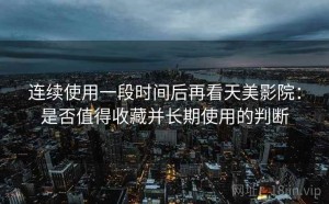 连续使用一段时间后再看天美影院：是否值得收藏并长期使用的判断