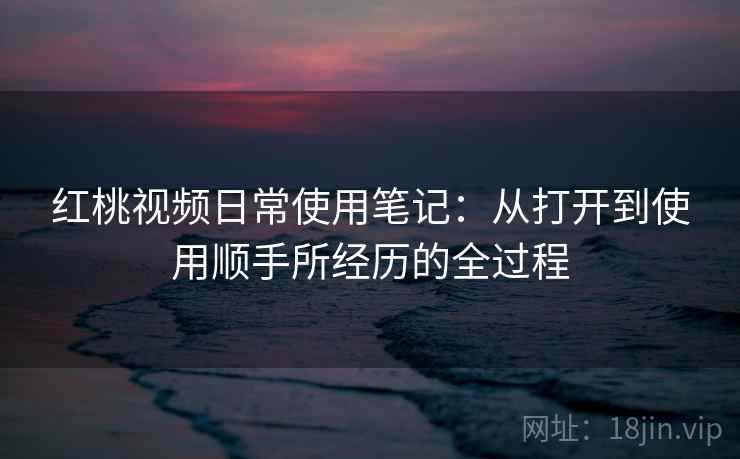 红桃视频日常使用笔记:从打开到使用顺手所经历的全过程 红桃视频日常使用笔记:从打开到使用顺手所经历的全过程