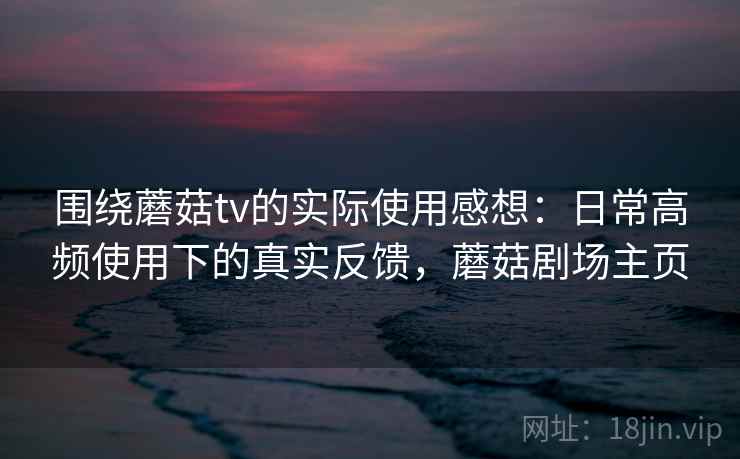 围绕蘑菇tv的实际使用感想：日常高频使用下的真实反馈，蘑菇剧场主页