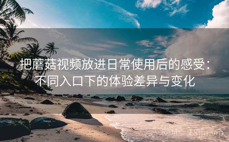 把蘑菇视频放进日常使用后的感受：不同入口下的体验差异与变化
