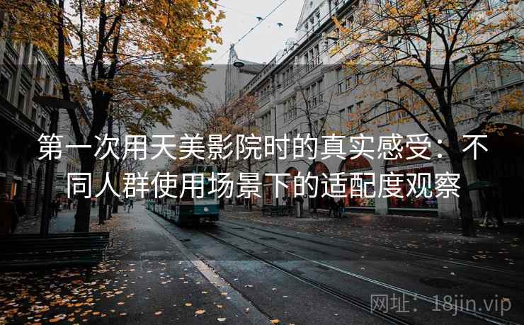 第一次用天美影院时的真实感受：不同人群使用场景下的适配度观察