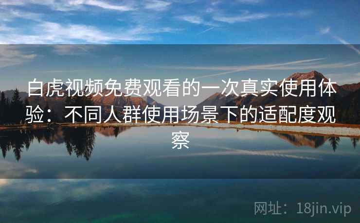 白虎视频免费观看的一次真实使用体验：不同人群使用场景下的适配度观察