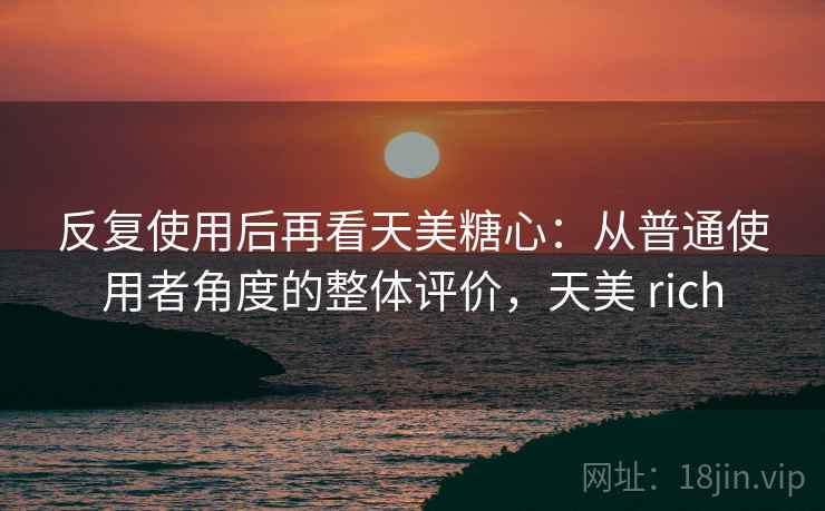 反复使用后再看天美糖心:从普通使用者角度的整体评价,天美 rich 反复使用后再看天美糖心:从普通使用者角度的整体评价,天美 rich