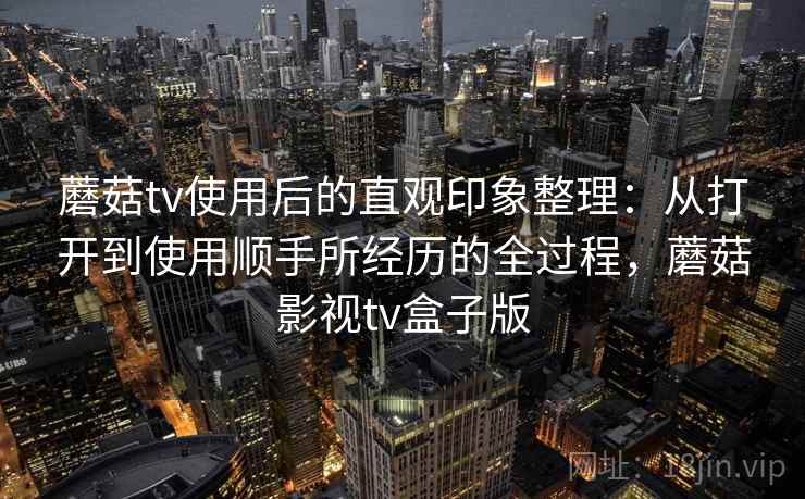 蘑菇tv使用后的直观印象整理：从打开到使用顺手所经历的全过程，蘑菇影视tv盒子版