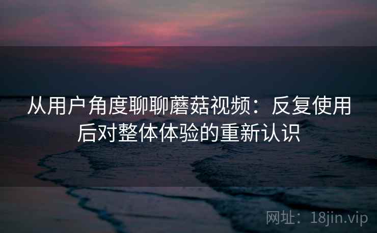 从用户角度聊聊蘑菇视频：反复使用后对整体体验的重新认识