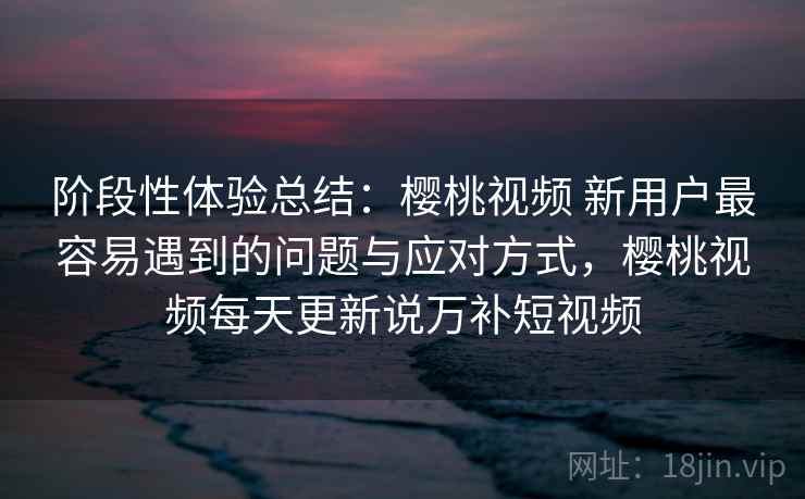 阶段性体验总结：樱桃视频 新用户最容易遇到的问题与应对方式，樱桃视频每天更新说万补短视频