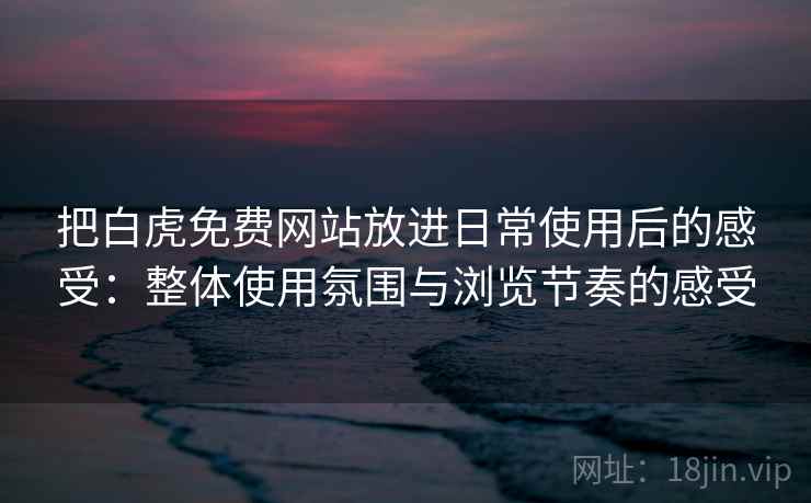 把白虎免费网站放进日常使用后的感受：整体使用氛围与浏览节奏的感受