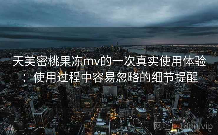 天美密桃果冻mv的一次真实使用体验：使用过程中容易忽略的细节提醒
