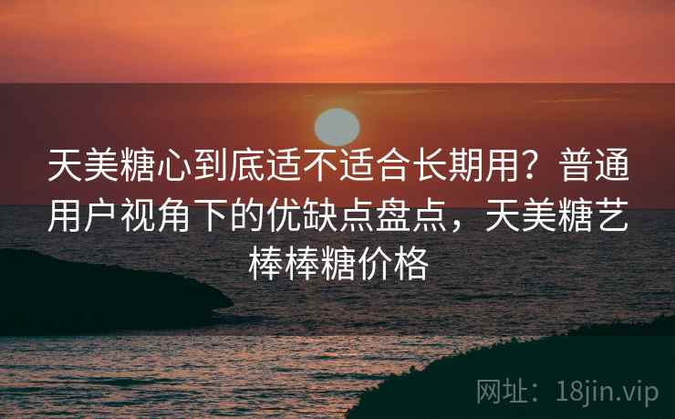 天美糖心到底适不适合长期用?普通用户视角下的优缺点盘点,天美糖艺棒棒糖价格 天美糖心到底适不适合长期用?普通用户视角下的优缺点盘点,天美糖艺棒棒糖价格