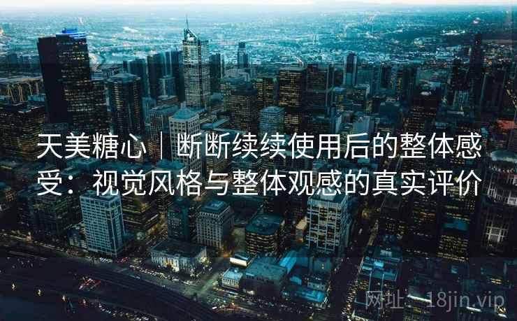 天美糖心｜断断续续使用后的整体感受：视觉风格与整体观感的真实评价