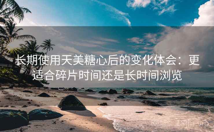 长期使用天美糖心后的变化体会:更适合碎片时间还是长时间浏览 长期使用天美糖心后的变化体会:更适合碎片时间还是长时间浏览
