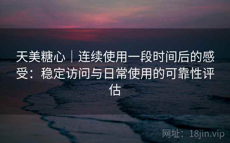 天美糖心｜连续使用一段时间后的感受：稳定访问与日常使用的可靠性评估