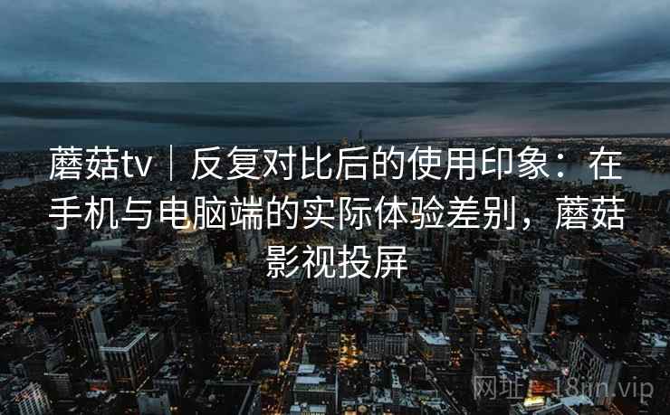 蘑菇tv｜反复对比后的使用印象：在手机与电脑端的实际体验差别，蘑菇影视投屏