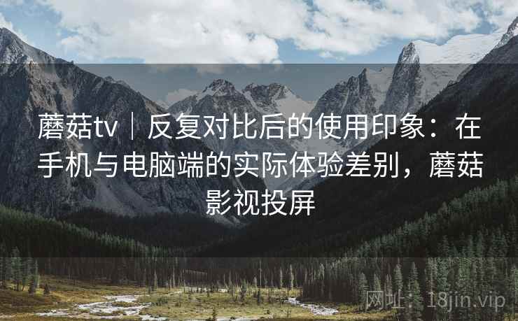 蘑菇tv｜反复对比后的使用印象：在手机与电脑端的实际体验差别，蘑菇影视投屏