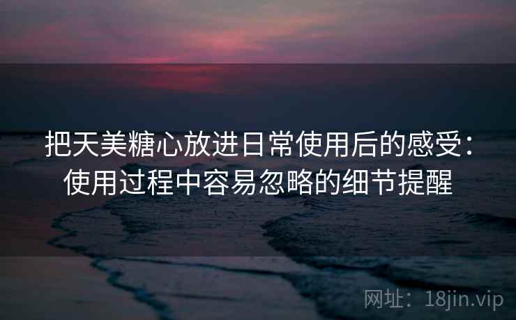 把天美糖心放进日常使用后的感受：使用过程中容易忽略的细节提醒