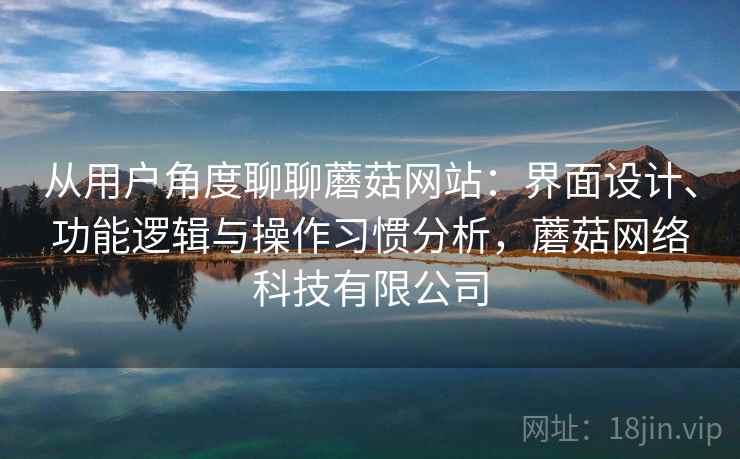 从用户角度聊聊蘑菇网站：界面设计、功能逻辑与操作习惯分析，蘑菇网络科技有限公司
