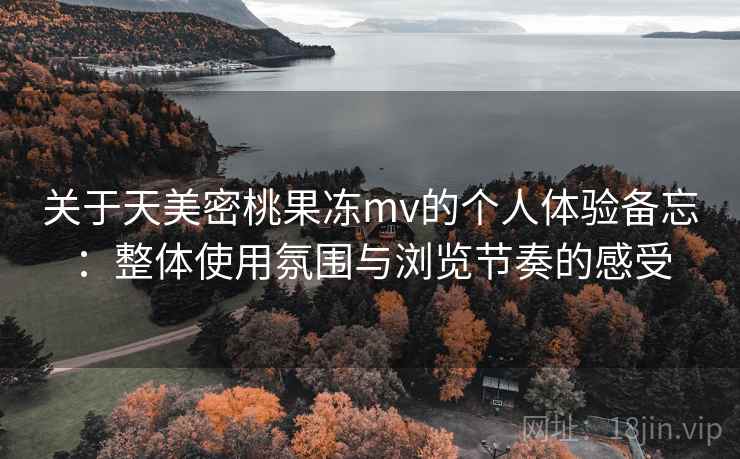 关于天美密桃果冻mv的个人体验备忘：整体使用氛围与浏览节奏的感受