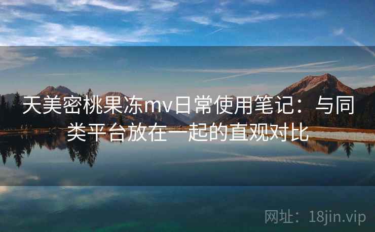 天美密桃果冻mv日常使用笔记：与同类平台放在一起的直观对比