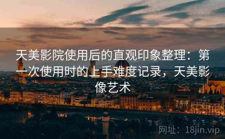 天美影院使用后的直观印象整理：第一次使用时的上手难度记录，天美影像艺术