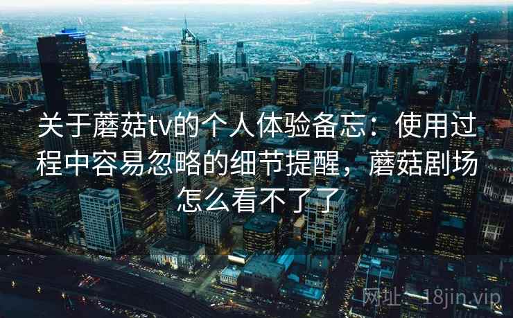 关于蘑菇tv的个人体验备忘:使用过程中容易忽略的细节提醒,蘑菇剧场怎么看不了了 关于蘑菇tv的个人体验备忘:使用过程中容易忽略的细节提醒,蘑菇剧场怎么看不了了