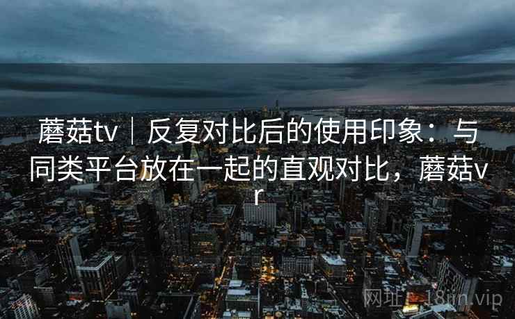蘑菇tv|反复对比后的使用印象:与同类平台放在一起的直观对比,蘑菇vr 蘑菇tv|反复对比后的使用印象:与同类平台放在一起的直观对比,蘑菇vr