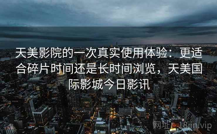 天美影院的一次真实使用体验:更适合碎片时间还是长时间浏览,天美国际影城今日影讯 天美影院的一次真实使用体验:更适合碎片时间还是长时间浏览,天美国际影城今日影讯
