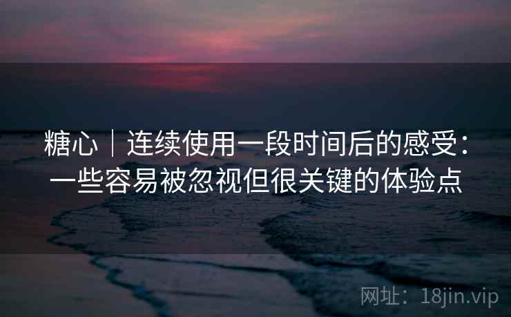 糖心｜连续使用一段时间后的感受：一些容易被忽视但很关键的体验点