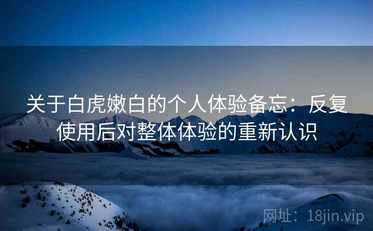 关于白虎嫩白的个人体验备忘:反复使用后对整体体验的重新认识 关于白虎嫩白的个人体验备忘:反复使用后对整体体验的重新认识