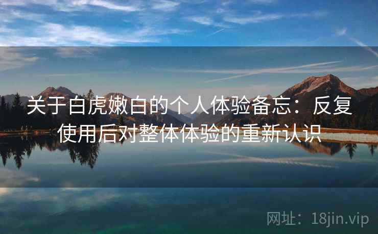 关于白虎嫩白的个人体验备忘:反复使用后对整体体验的重新认识 关于白虎嫩白的个人体验备忘:反复使用后对整体体验的重新认识